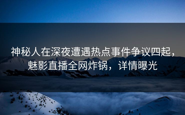 神秘人在深夜遭遇热点事件争议四起，魅影直播全网炸锅，详情曝光