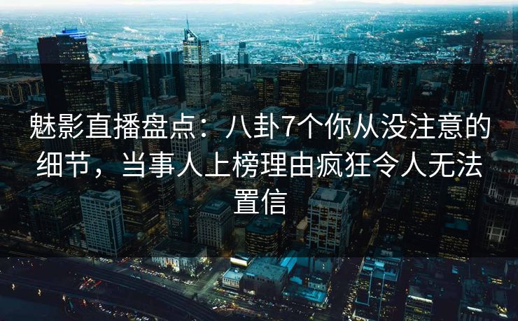 魅影直播盘点：八卦7个你从没注意的细节，当事人上榜理由疯狂令人无法置信