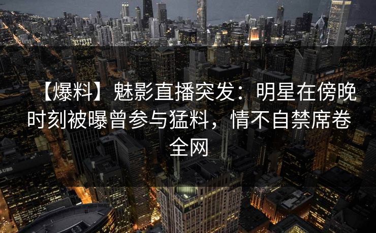 【爆料】魅影直播突发:明星在傍晚时刻被曝曾参与猛料,情不自禁席卷全网 【爆料】魅影直播突发:明星在傍晚时刻被曝曾参与猛料,情不自禁席卷全网