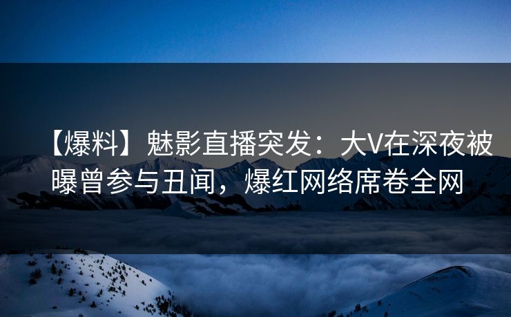 【爆料】魅影直播突发：大V在深夜被曝曾参与丑闻，爆红网络席卷全网