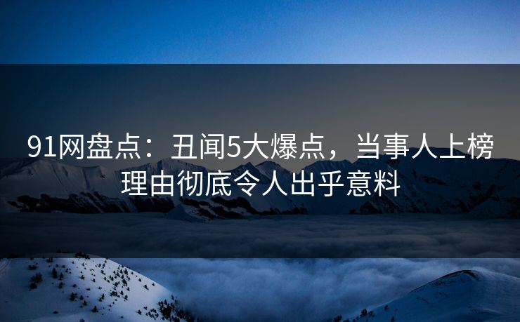 91网盘点：丑闻5大爆点，当事人上榜理由彻底令人出乎意料