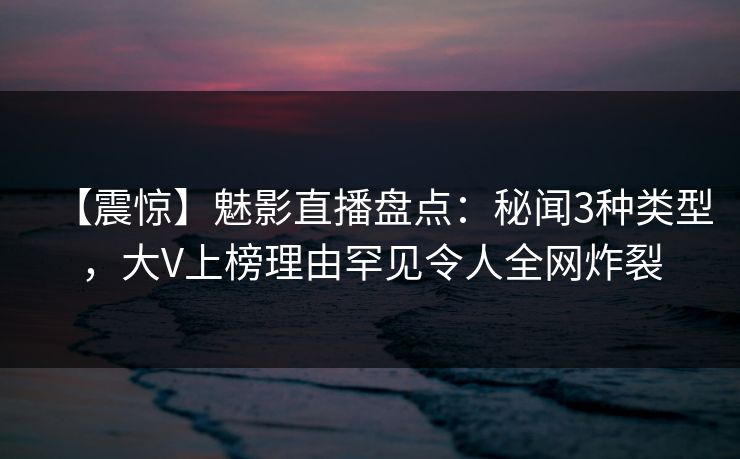 【震惊】魅影直播盘点:秘闻3种类型,大V上榜理由罕见令人全网炸裂 【震惊】魅影直播盘点:秘闻3种类型,大V上榜理由罕见令人全网炸裂