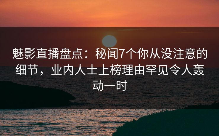 魅影直播盘点:秘闻7个你从没注意的细节,业内人士上榜理由罕见令人轰动一时 魅影直播盘点:秘闻7个你从没注意的细节,业内人士上榜理由罕见令人轰动一时