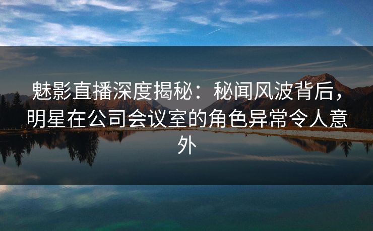 魅影直播深度揭秘:秘闻风波背后,明星在公司会议室的角色异常令人意外 魅影直播深度揭秘:秘闻风波背后,明星在公司会议室的角色异常令人意外