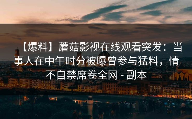 【爆料】蘑菇影视在线观看突发:当事人在中午时分被曝曾参与猛料,情不自禁席卷全网 - 副本 【爆料】蘑菇影视在线观看突发:当事人在中午时分被曝曾参与猛料,情不自禁席卷全网 - 副本
