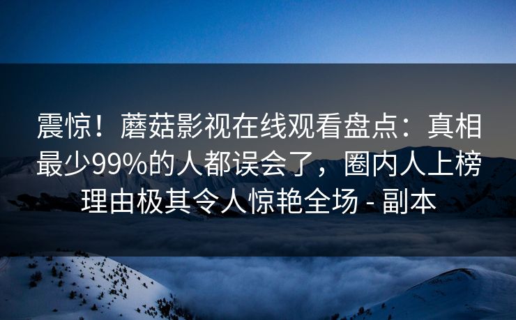 震惊!蘑菇影视在线观看盘点:真相最少99%的人都误会了,圈内人上榜理由极其令人惊艳全场 - 副本 震惊!蘑菇影视在线观看盘点:真相最少99%的人都误会了,圈内人上榜理由极其令人惊艳全场 - 副本