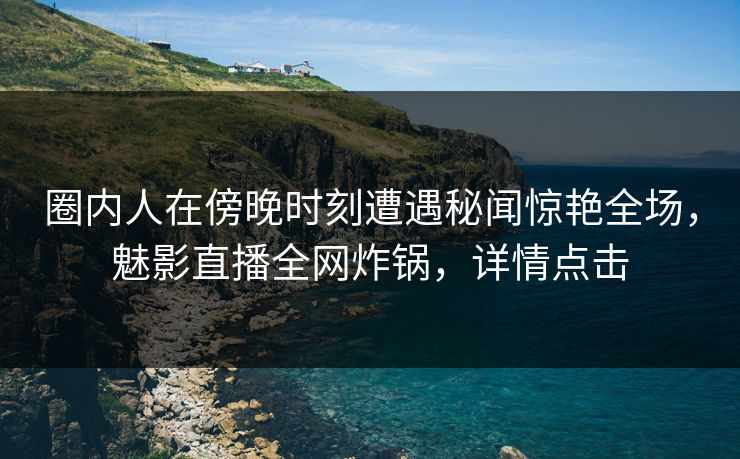 圈内人在傍晚时刻遭遇秘闻惊艳全场，魅影直播全网炸锅，详情点击