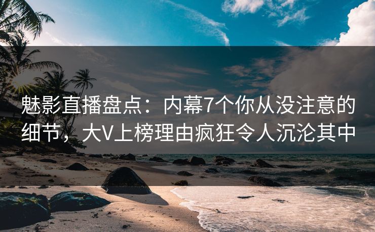 魅影直播盘点：内幕7个你从没注意的细节，大V上榜理由疯狂令人沉沦其中