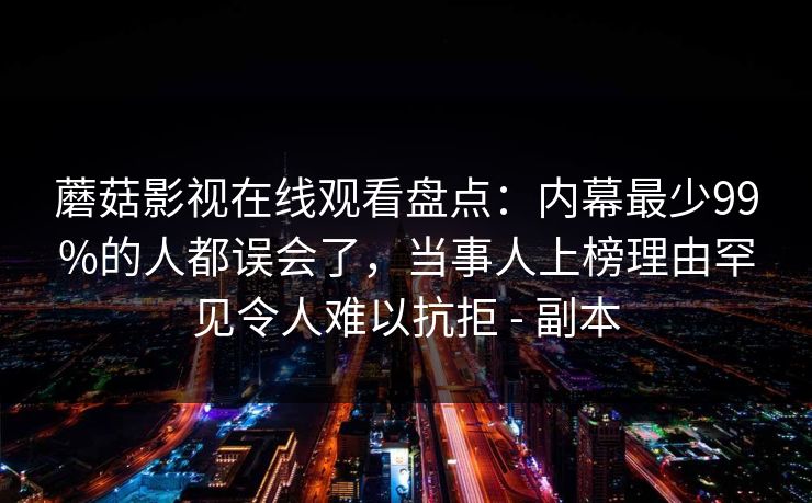 蘑菇影视在线观看盘点:内幕最少99%的人都误会了,当事人上榜理由罕见令人难以抗拒 - 副本 蘑菇影视在线观看盘点:内幕最少99%的人都误会了,当事人上榜理由罕见令人难以抗拒 - 副本