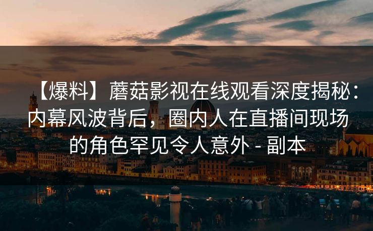 【爆料】蘑菇影视在线观看深度揭秘：内幕风波背后，圈内人在直播间现场的角色罕见令人意外 - 副本