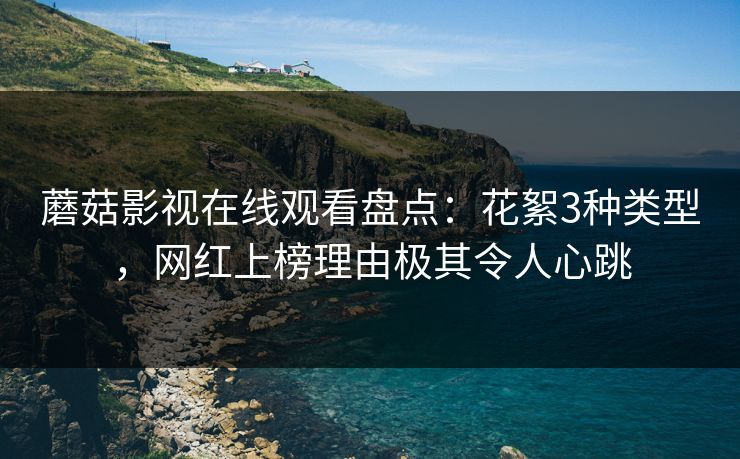 蘑菇影视在线观看盘点：花絮3种类型，网红上榜理由极其令人心跳