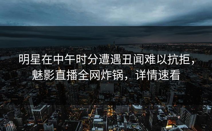 明星在中午时分遭遇丑闻难以抗拒，魅影直播全网炸锅，详情速看
