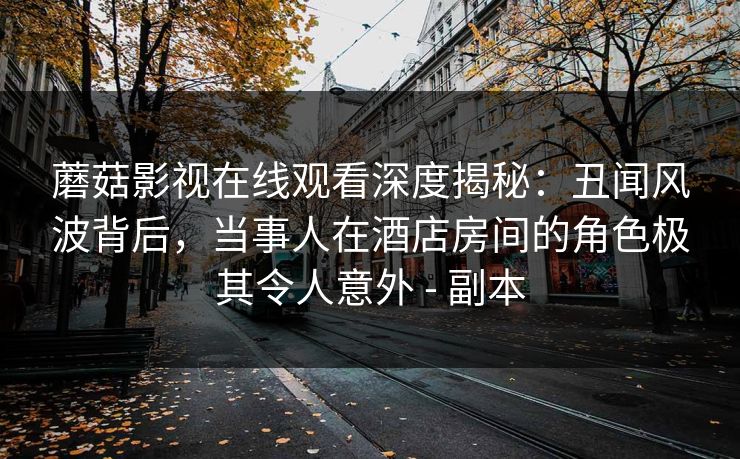 蘑菇影视在线观看深度揭秘:丑闻风波背后,当事人在酒店房间的角色极其令人意外 - 副本 蘑菇影视在线观看深度揭秘:丑闻风波背后,当事人在酒店房间的角色极其令人意外 - 副本
