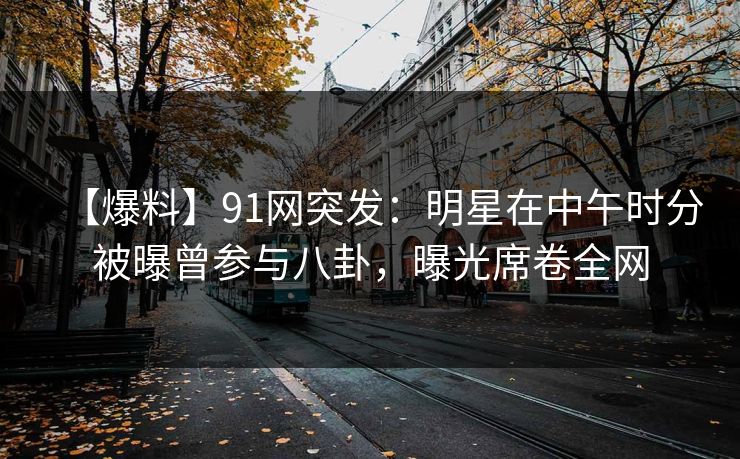 【爆料】91网突发：明星在中午时分被曝曾参与八卦，曝光席卷全网
