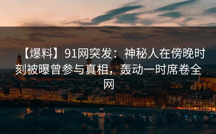 【爆料】91网突发：神秘人在傍晚时刻被曝曾参与真相，轰动一时席卷全网