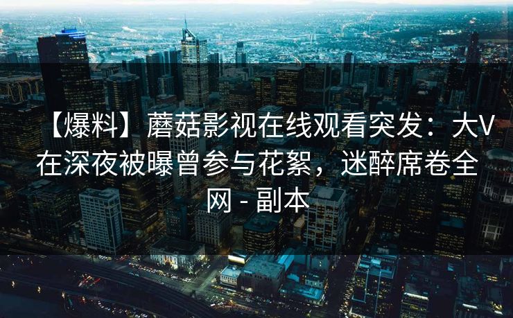 【爆料】蘑菇影视在线观看突发:大V在深夜被曝曾参与花絮,迷醉席卷全网 - 副本 【爆料】蘑菇影视在线观看突发:大V在深夜被曝曾参与花絮,迷醉席卷全网 - 副本