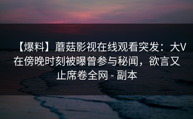 【爆料】蘑菇影视在线观看突发:大V在傍晚时刻被曝曾参与秘闻,欲言又止席卷全网 - 副本 【爆料】蘑菇影视在线观看突发:大V在傍晚时刻被曝曾参与秘闻,欲言又止席卷全网 - 副本