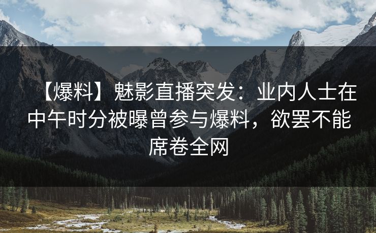 【爆料】魅影直播突发：业内人士在中午时分被曝曾参与爆料，欲罢不能席卷全网