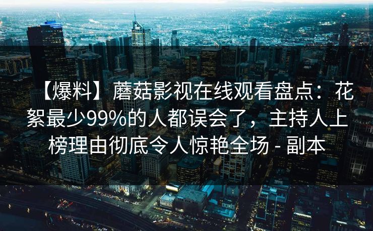【爆料】蘑菇影视在线观看盘点:花絮最少99%的人都误会了,主持人上榜理由彻底令人惊艳全场 - 副本 【爆料】蘑菇影视在线观看盘点:花絮最少99%的人都误会了,主持人上榜理由彻底令人惊艳全场 - 副本