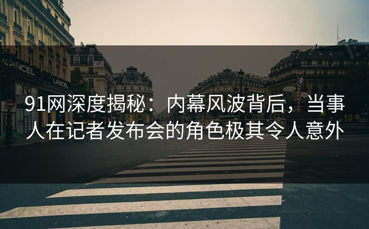 91网深度揭秘：内幕风波背后，当事人在记者发布会的角色极其令人意外