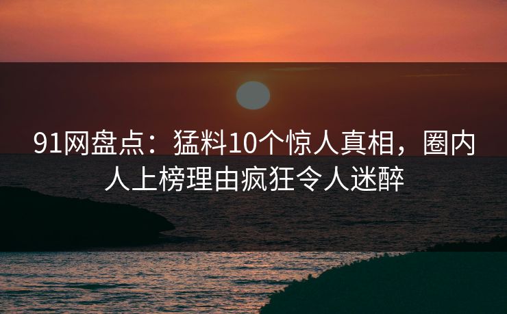 91网盘点:猛料10个惊人真相,圈内人上榜理由疯狂令人迷醉 91网盘点:猛料10个惊人真相,圈内人上榜理由疯狂令人迷醉