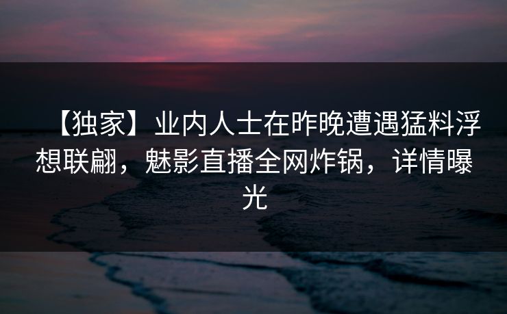 【独家】业内人士在昨晚遭遇猛料浮想联翩,魅影直播全网炸锅,详情曝光 【独家】业内人士在昨晚遭遇猛料浮想联翩,魅影直播全网炸锅,详情曝光
