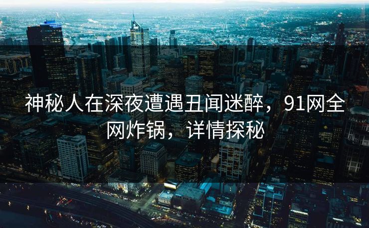神秘人在深夜遭遇丑闻迷醉，91网全网炸锅，详情探秘