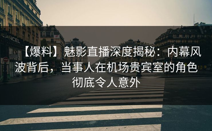 【爆料】魅影直播深度揭秘：内幕风波背后，当事人在机场贵宾室的角色彻底令人意外