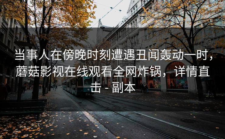 当事人在傍晚时刻遭遇丑闻轰动一时，蘑菇影视在线观看全网炸锅，详情直击 - 副本
