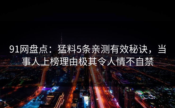 91网盘点:猛料5条亲测有效秘诀,当事人上榜理由极其令人情不自禁 91网盘点:猛料5条亲测有效秘诀,当事人上榜理由极其令人情不自禁