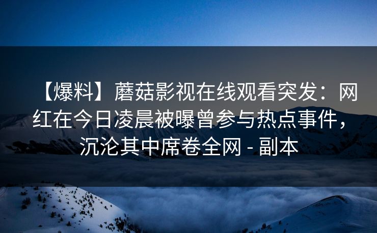 【爆料】蘑菇影视在线观看突发：网红在今日凌晨被曝曾参与热点事件，沉沦其中席卷全网 - 副本