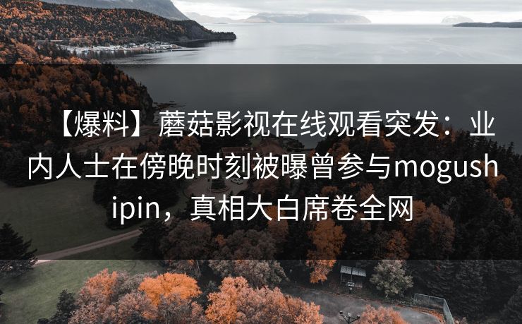 【爆料】蘑菇影视在线观看突发：业内人士在傍晚时刻被曝曾参与mogushipin，真相大白席卷全网