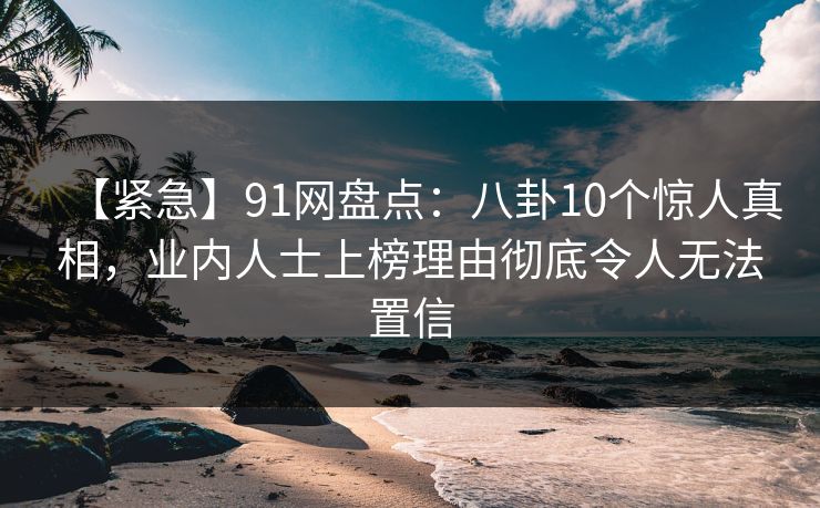【紧急】91网盘点：八卦10个惊人真相，业内人士上榜理由彻底令人无法置信