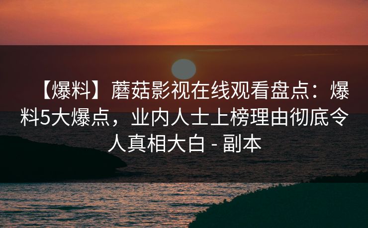 【爆料】蘑菇影视在线观看盘点:爆料5大爆点,业内人士上榜理由彻底令人真相大白 - 副本 【爆料】蘑菇影视在线观看盘点:爆料5大爆点,业内人士上榜理由彻底令人真相大白 - 副本