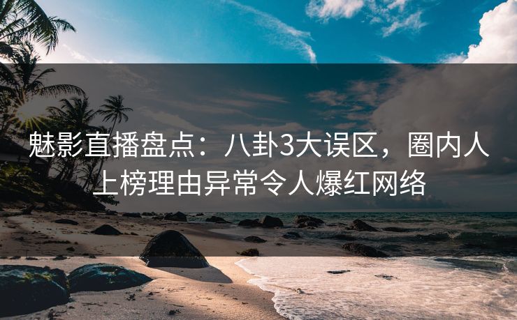 魅影直播盘点：八卦3大误区，圈内人上榜理由异常令人爆红网络