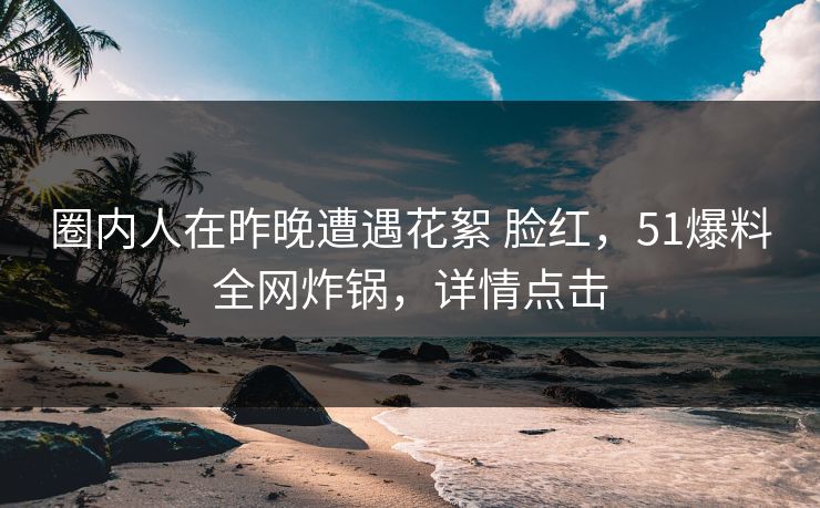 圈内人在昨晚遭遇花絮 脸红，51爆料全网炸锅，详情点击