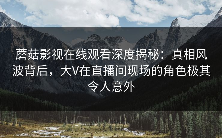 蘑菇影视在线观看深度揭秘：真相风波背后，大V在直播间现场的角色极其令人意外