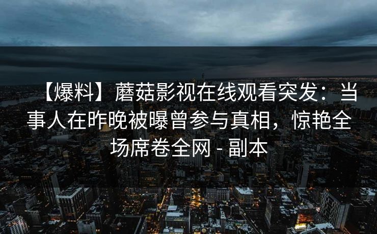 【爆料】蘑菇影视在线观看突发：当事人在昨晚被曝曾参与真相，惊艳全场席卷全网 - 副本