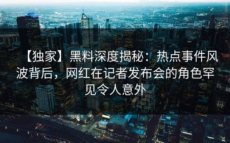【独家】黑料深度揭秘：热点事件风波背后，网红在记者发布会的角色罕见令人意外
