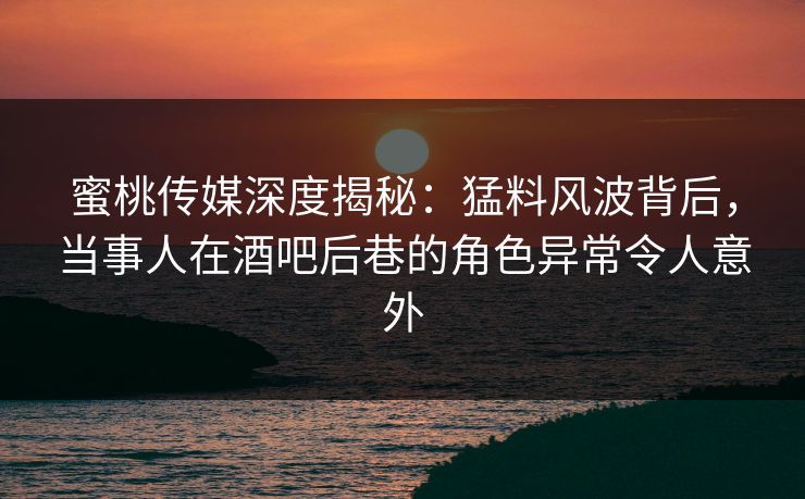 蜜桃传媒深度揭秘：猛料风波背后，当事人在酒吧后巷的角色异常令人意外
