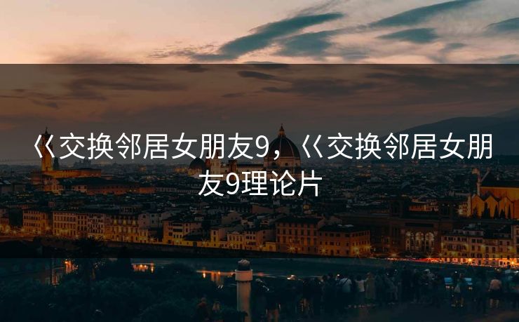 巜交换邻居女朋友9,巜交换邻居女朋友9理论片 巜交换邻居女朋友9,巜交换邻居女朋友9理论片