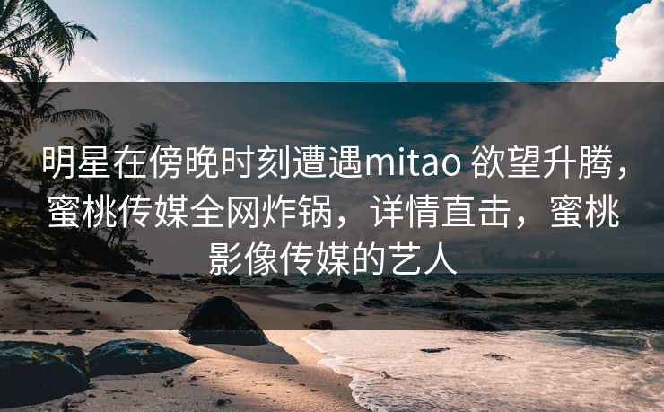 明星在傍晚时刻遭遇mitao 欲望升腾，蜜桃传媒全网炸锅，详情直击，蜜桃影像传媒的艺人