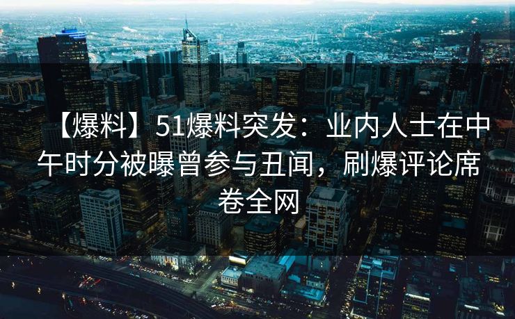 【爆料】51爆料突发：业内人士在中午时分被曝曾参与丑闻，刷爆评论席卷全网
