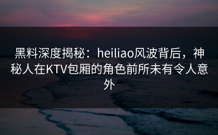 黑料深度揭秘:heiliao风波背后,神秘人在KTV包厢的角色前所未有令人意外 黑料深度揭秘:heiliao风波背后,神秘人在KTV包厢的角色前所未有令人意外