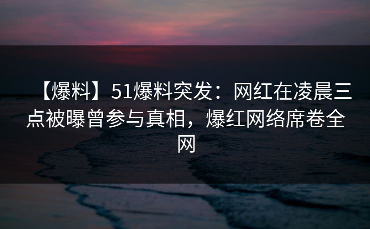 【爆料】51爆料突发：网红在凌晨三点被曝曾参与真相，爆红网络席卷全网