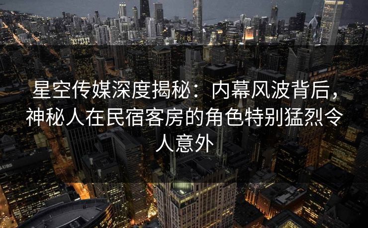 星空传媒深度揭秘：内幕风波背后，神秘人在民宿客房的角色特别猛烈令人意外