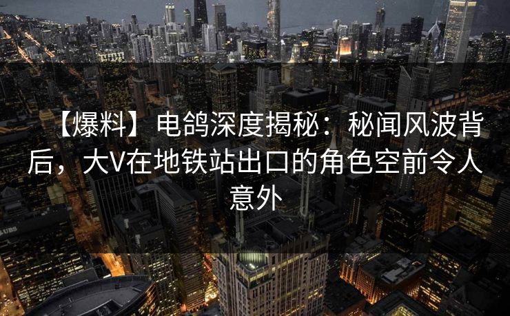 【爆料】电鸽深度揭秘：秘闻风波背后，大V在地铁站出口的角色空前令人意外