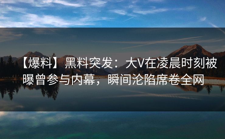 【爆料】黑料突发：大V在凌晨时刻被曝曾参与内幕，瞬间沦陷席卷全网