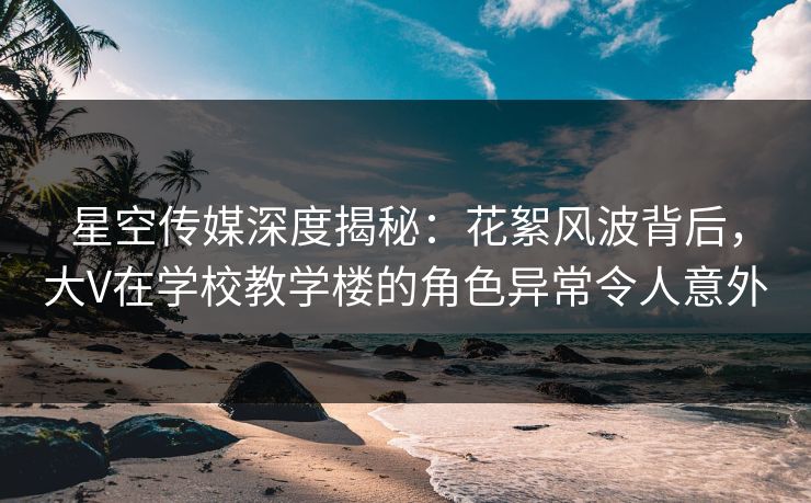 星空传媒深度揭秘：花絮风波背后，大V在学校教学楼的角色异常令人意外