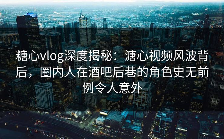 糖心vlog深度揭秘：溏心视频风波背后，圈内人在酒吧后巷的角色史无前例令人意外